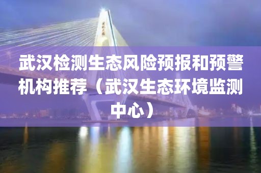 武汉检测生态风险预报和预警机构推荐（武汉生态环境监测中心）