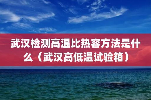 武汉检测高温比热容方法是什么（武汉高低温试验箱）