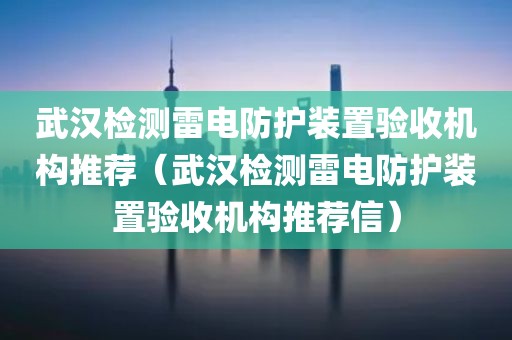 武汉检测雷电防护装置验收机构推荐（武汉检测雷电防护装置验收机构推荐信）