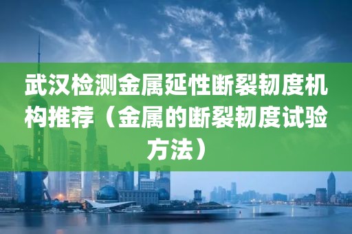 武汉检测金属延性断裂韧度机构推荐（金属的断裂韧度试验方法）