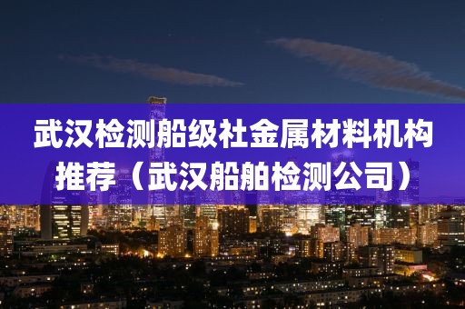 武汉检测船级社金属材料机构推荐（武汉船舶检测公司）